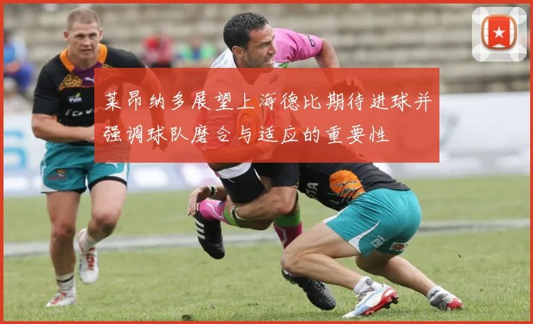 莱昂纳多展望上海德比期待进球并强调球队磨合与适应的重要性