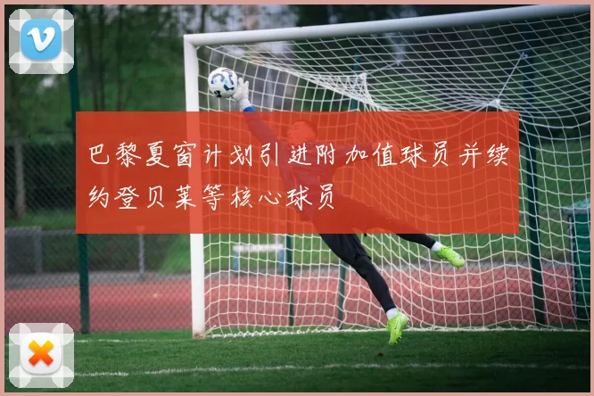 巴黎夏窗计划引进附加值球员并续约登贝莱等核心球员