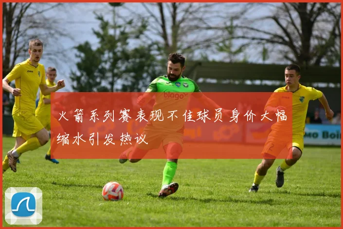 火箭系列赛表现不佳球员身价大幅缩水引发热议