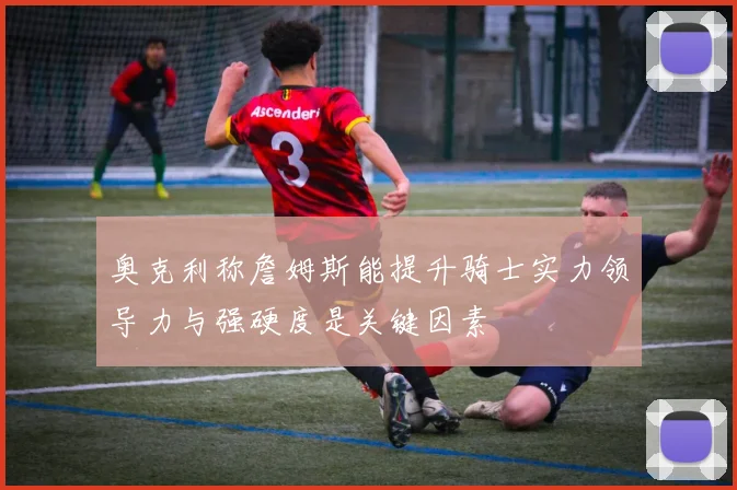 奥克利称詹姆斯能提升骑士实力领导力与强硬度是关键因素