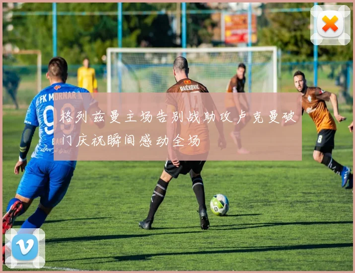 格列兹曼主场告别战助攻卢克曼破门庆祝瞬间感动全场