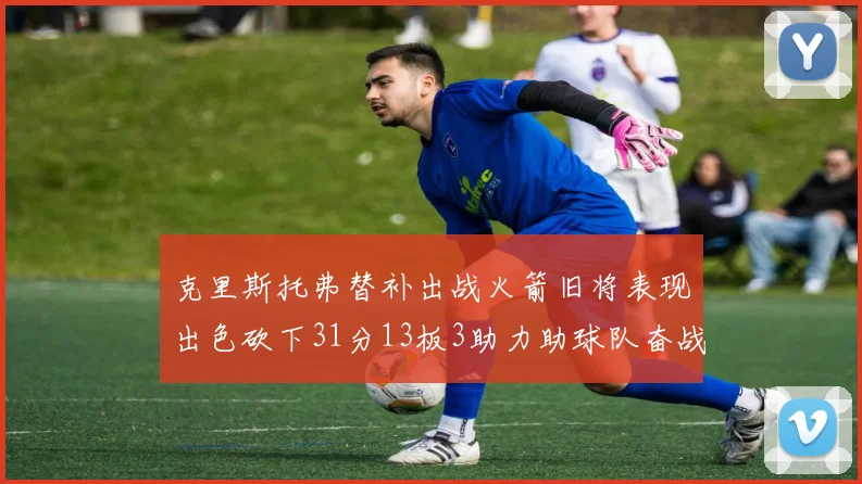 克里斯托弗替补出战火箭旧将表现出色砍下31分13板3助力助球队奋战