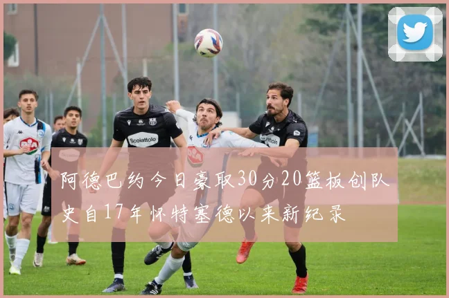 阿德巴约今日豪取30分20篮板创队史自17年怀特塞德以来新纪录