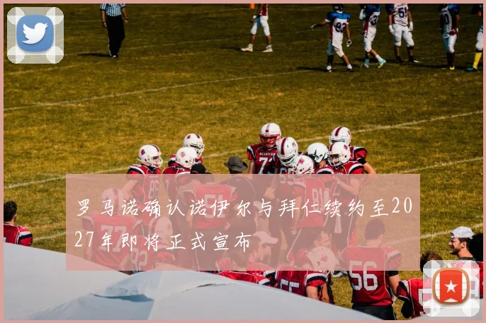 罗马诺确认诺伊尔与拜仁续约至2027年即将正式宣布