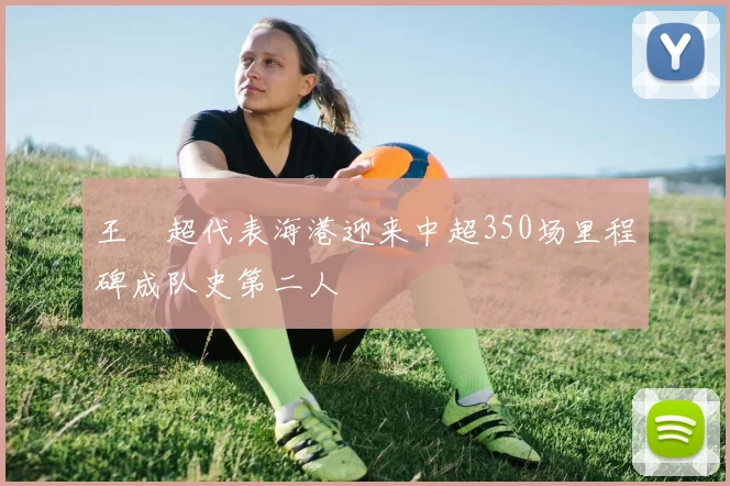 王燊超代表海港迎来中超350场里程碑成队史第二人