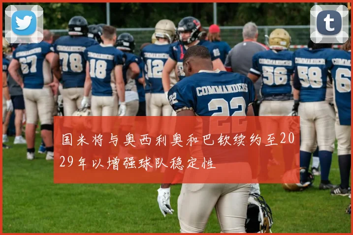 国米将与奥西利奥和巴钦续约至2029年以增强球队稳定性