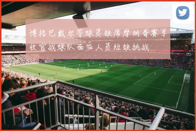 博格巴戴尔等球员缺席摩纳哥赛季收官战球队面临人员短缺挑战