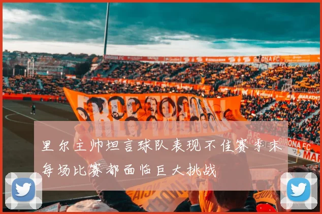 里尔主帅坦言球队表现不佳赛季末每场比赛都面临巨大挑战