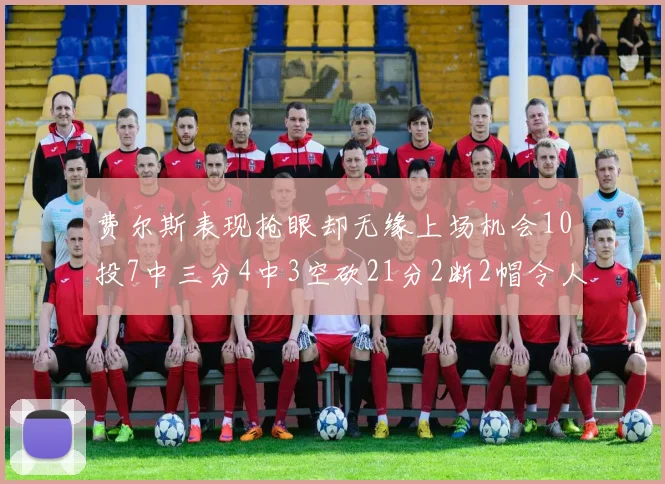 费尔斯表现抢眼却无缘上场机会10投7中三分4中3空砍21分2断2帽令人惋惜