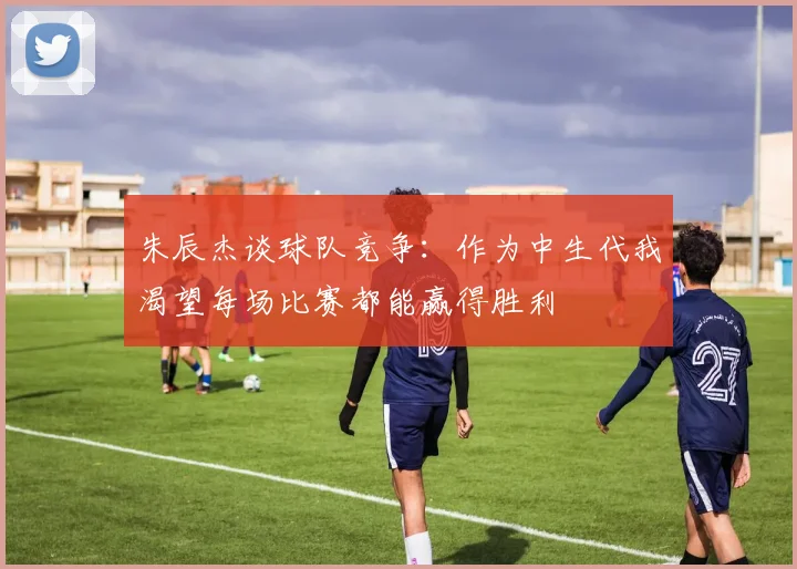 朱辰杰谈球队竞争：作为中生代我渴望每场比赛都能赢得胜利