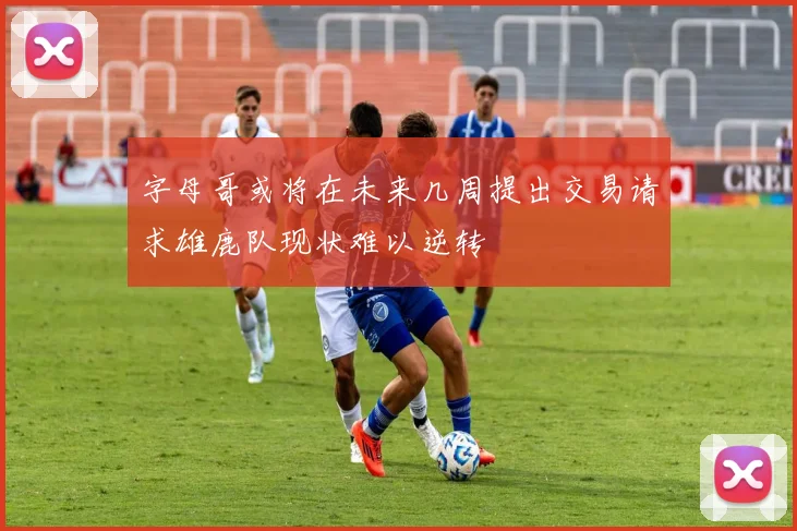 字母哥或将在未来几周提出交易请求雄鹿队现状难以逆转