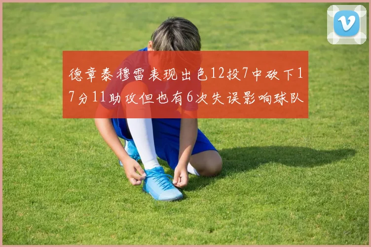 德章泰穆雷表现出色12投7中砍下17分11助攻但也有6次失误影响球队表现