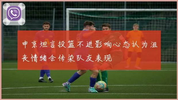 申京坦言投篮不进影响心态认为沮丧情绪会传染队友表现