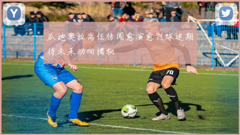 瓜迪奥拉离任传闻愈演愈烈球迷期待未来动向揭秘