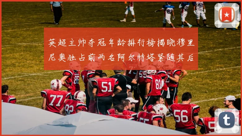 英超主帅夺冠年龄排行榜揭晓穆里尼奥独占前两名阿尔特塔紧随其后