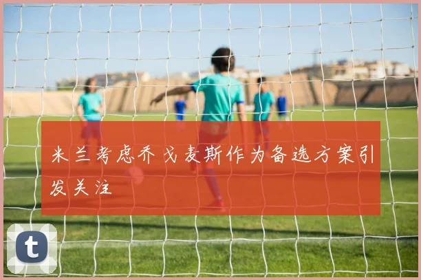 米兰考虑乔戈麦斯作为备选方案引发关注