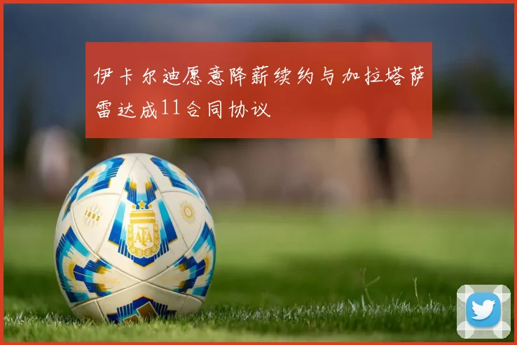 伊卡尔迪愿意降薪续约与加拉塔萨雷达成11合同协议