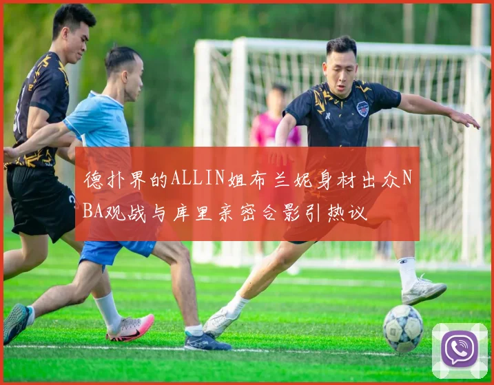 德扑界的ALLIN姐布兰妮身材出众NBA观战与库里亲密合影引热议