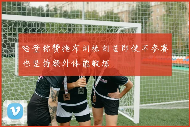 哈登称赞拖布训练刻苦即使不参赛也坚持额外体能锻炼
