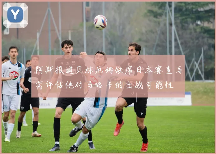 阿斯报道贝林厄姆缺席日本赛皇马需评估他对马略卡的出战可能性