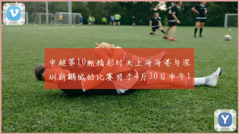 中超第10轮精彩对决上海海港与深圳新鹏城的比赛将于4月30日中午12点开票