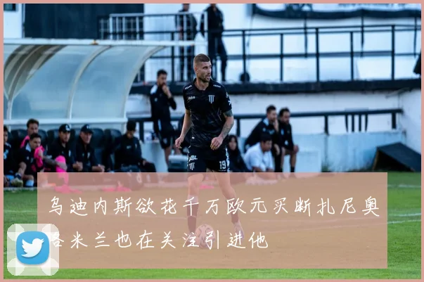乌迪内斯欲花千万欧元买断扎尼奥洛米兰也在关注引进他