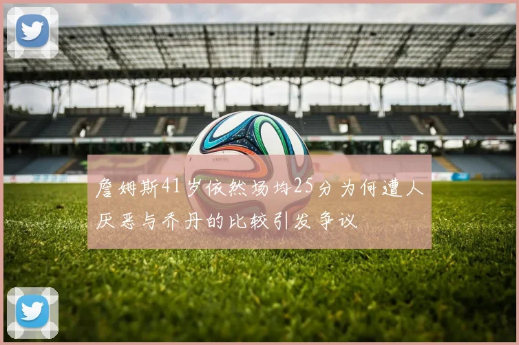 詹姆斯41岁依然场均25分为何遭人厌恶与乔丹的比较引发争议